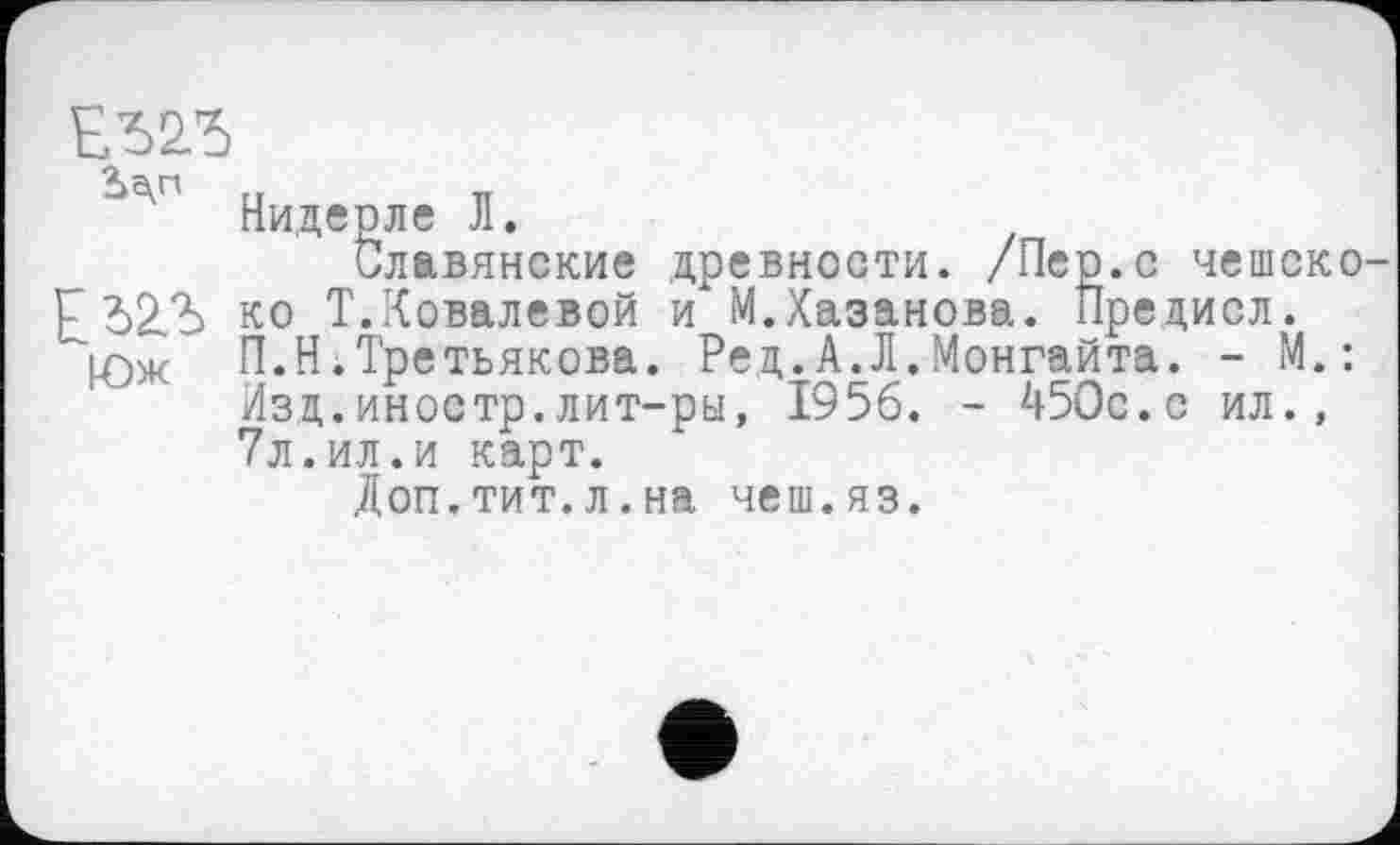 ﻿ЕЬ2Л>
^э'г' Нидерле Л.
Славянские древности. /Пер.с чешско-Гб2.Ъ ко Т. Ковалевой и М. Хазанова. Пре диол.
Ц2)ж П.Ні Третьякова. Ред.А.Л.Монгайта. - М.: Изд.иностр.лит-ры, 1956. - 450с.с ил., 7л.ил.и карт.
Доп.тит.л.на чеш.яз.